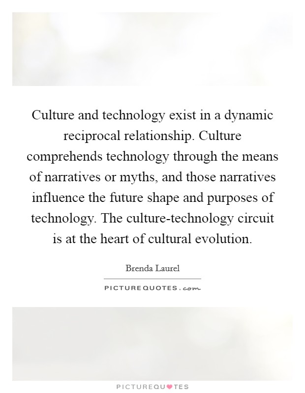 Culture and technology exist in a dynamic reciprocal relationship. Culture comprehends technology through the means of narratives or myths, and those narratives influence the future shape and purposes of technology. The culture-technology circuit is at the heart of cultural evolution. Picture Quote #1