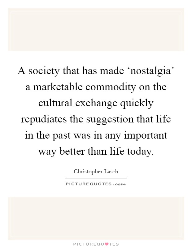 A society that has made ‘nostalgia' a marketable commodity on the cultural exchange quickly repudiates the suggestion that life in the past was in any important way better than life today. Picture Quote #1