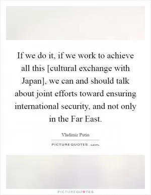 If we do it, if we work to achieve all this [cultural exchange with Japan], we can and should talk about joint efforts toward ensuring international security, and not only in the Far East Picture Quote #1