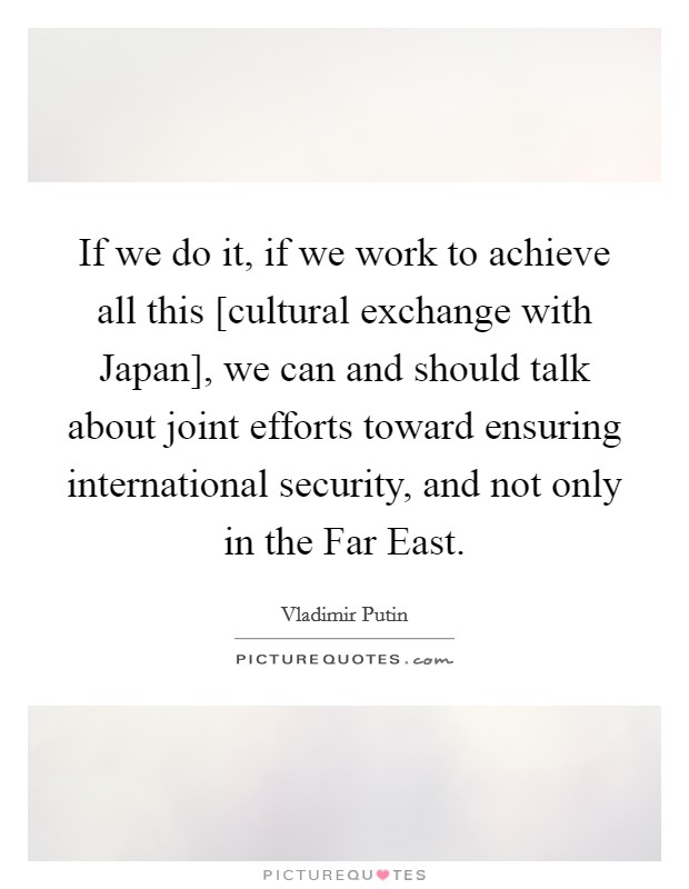 If we do it, if we work to achieve all this [cultural exchange with Japan], we can and should talk about joint efforts toward ensuring international security, and not only in the Far East. Picture Quote #1