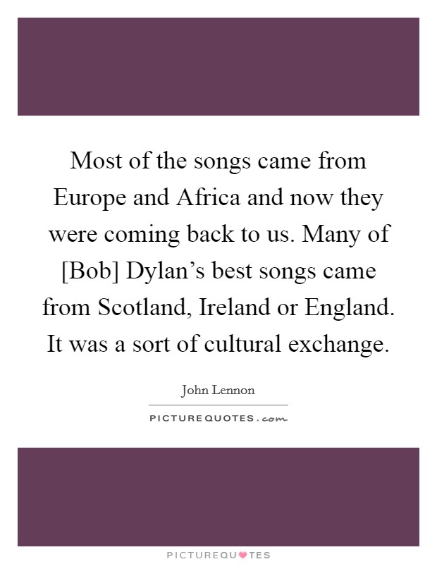 Most of the songs came from Europe and Africa and now they were coming back to us. Many of [Bob] Dylan's best songs came from Scotland, Ireland or England. It was a sort of cultural exchange. Picture Quote #1