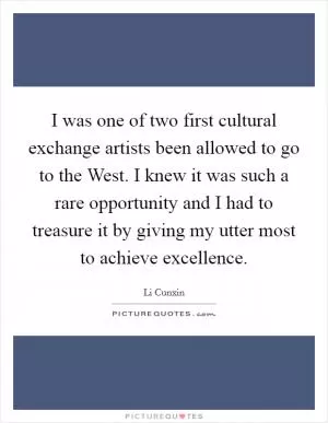 I was one of two first cultural exchange artists been allowed to go to the West. I knew it was such a rare opportunity and I had to treasure it by giving my utter most to achieve excellence Picture Quote #1