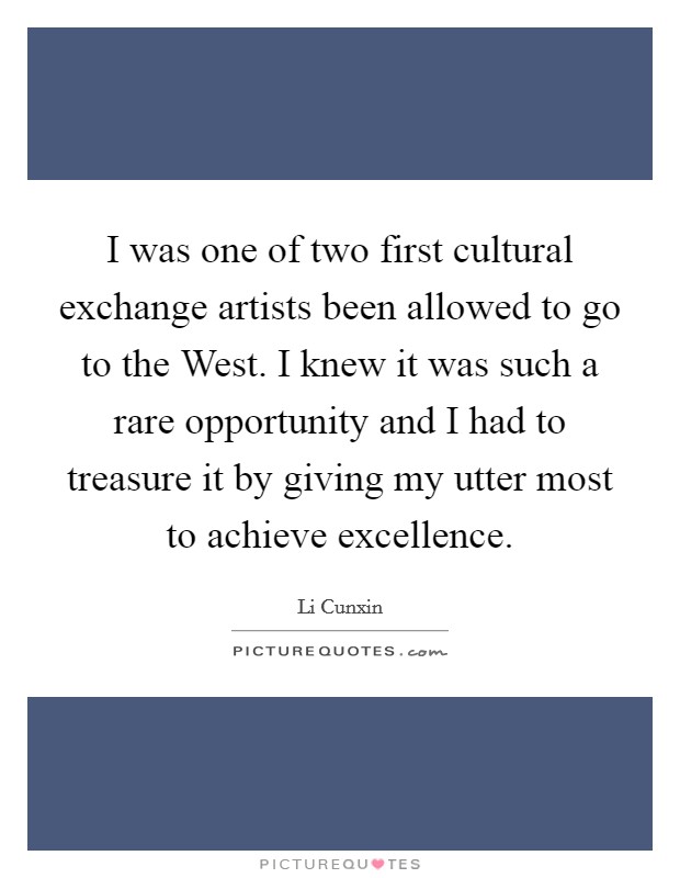 I was one of two first cultural exchange artists been allowed to go to the West. I knew it was such a rare opportunity and I had to treasure it by giving my utter most to achieve excellence. Picture Quote #1
