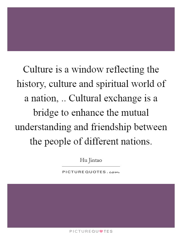 Culture is a window reflecting the history, culture and spiritual world of a nation, .. Cultural exchange is a bridge to enhance the mutual understanding and friendship between the people of different nations. Picture Quote #1