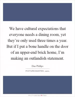 We have cultural expectations that everyone needs a dining room, yet they’re only used three times a year. But if I put a bone handle on the door of an upper-end brick home, I’m making an outlandish statement Picture Quote #1