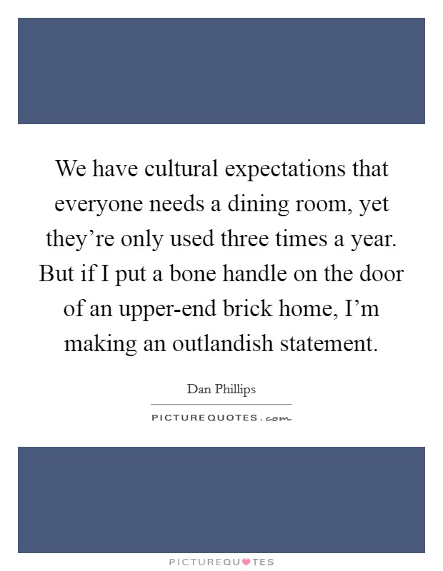 We have cultural expectations that everyone needs a dining room, yet they're only used three times a year. But if I put a bone handle on the door of an upper-end brick home, I'm making an outlandish statement. Picture Quote #1
