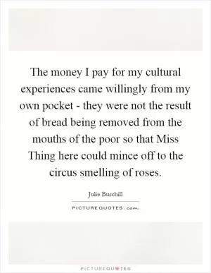 The money I pay for my cultural experiences came willingly from my own pocket - they were not the result of bread being removed from the mouths of the poor so that Miss Thing here could mince off to the circus smelling of roses Picture Quote #1