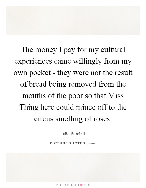 The money I pay for my cultural experiences came willingly from my own pocket - they were not the result of bread being removed from the mouths of the poor so that Miss Thing here could mince off to the circus smelling of roses. Picture Quote #1