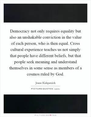 Democracy not only requires equality but also an unshakable conviction in the value of each person, who is then equal. Cross cultural experience teaches us not simply that people have different beliefs, but that people seek meaning and understand themselves in some sense as members of a cosmos ruled by God Picture Quote #1
