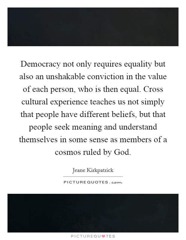 Democracy not only requires equality but also an unshakable conviction in the value of each person, who is then equal. Cross cultural experience teaches us not simply that people have different beliefs, but that people seek meaning and understand themselves in some sense as members of a cosmos ruled by God. Picture Quote #1