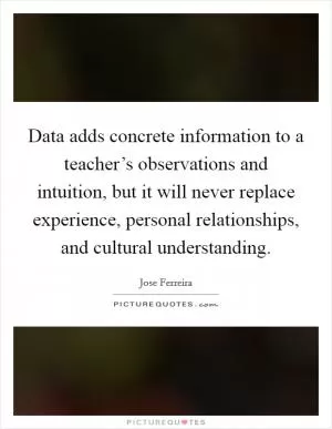 Data adds concrete information to a teacher’s observations and intuition, but it will never replace experience, personal relationships, and cultural understanding Picture Quote #1