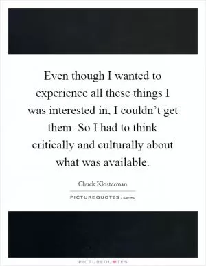 Even though I wanted to experience all these things I was interested in, I couldn’t get them. So I had to think critically and culturally about what was available Picture Quote #1