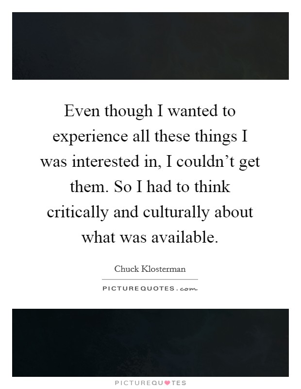Even though I wanted to experience all these things I was interested in, I couldn't get them. So I had to think critically and culturally about what was available. Picture Quote #1
