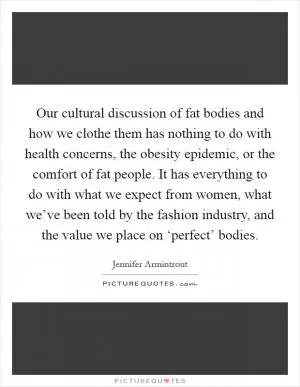 Our cultural discussion of fat bodies and how we clothe them has nothing to do with health concerns, the obesity epidemic, or the comfort of fat people. It has everything to do with what we expect from women, what we’ve been told by the fashion industry, and the value we place on ‘perfect’ bodies Picture Quote #1