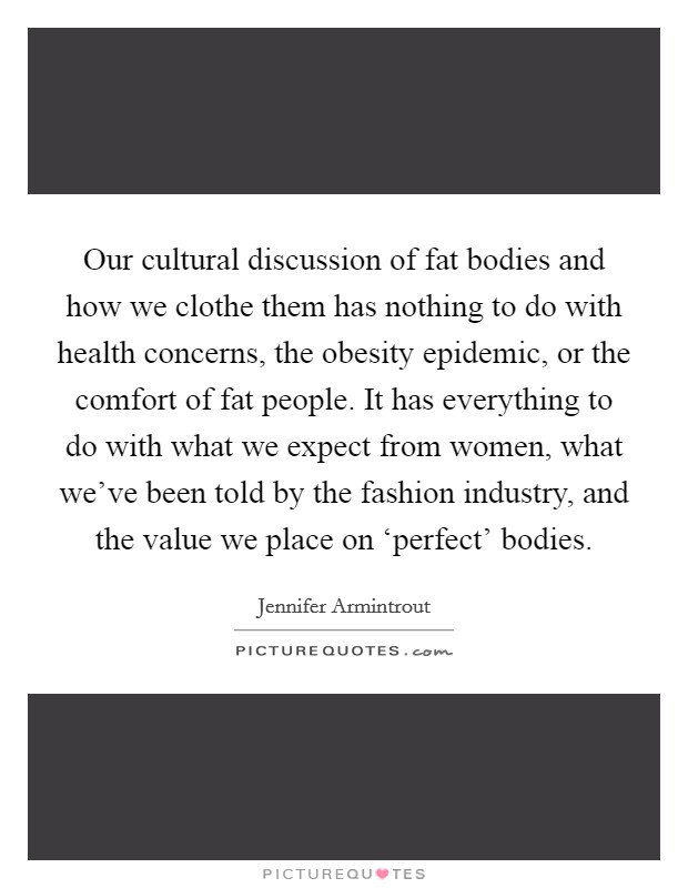 Our cultural discussion of fat bodies and how we clothe them has nothing to do with health concerns, the obesity epidemic, or the comfort of fat people. It has everything to do with what we expect from women, what we've been told by the fashion industry, and the value we place on ‘perfect' bodies. Picture Quote #1