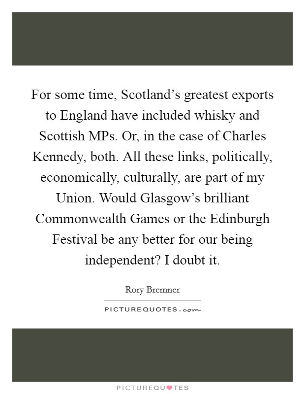 For some time, Scotland's greatest exports to England have included whisky and Scottish MPs. Or, in the case of Charles Kennedy, both. All these links, politically, economically, culturally, are part of my Union. Would Glasgow's brilliant Commonwealth Games or the Edinburgh Festival be any better for our being independent? I doubt it. Picture Quote #1