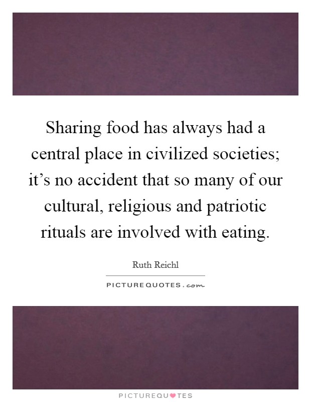 Sharing food has always had a central place in civilized societies; it's no accident that so many of our cultural, religious and patriotic rituals are involved with eating. Picture Quote #1
