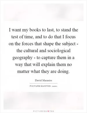 I want my books to last, to stand the test of time, and to do that I focus on the forces that shape the subject - the cultural and sociological geography - to capture them in a way that will explain them no matter what they are doing Picture Quote #1