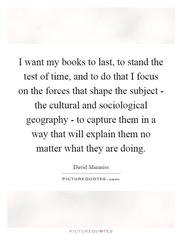 I want my books to last, to stand the test of time, and to do that I focus on the forces that shape the subject - the cultural and sociological geography - to capture them in a way that will explain them no matter what they are doing. Picture Quote #1