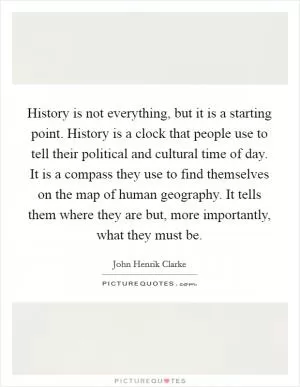 History is not everything, but it is a starting point. History is a clock that people use to tell their political and cultural time of day. It is a compass they use to find themselves on the map of human geography. It tells them where they are but, more importantly, what they must be Picture Quote #1