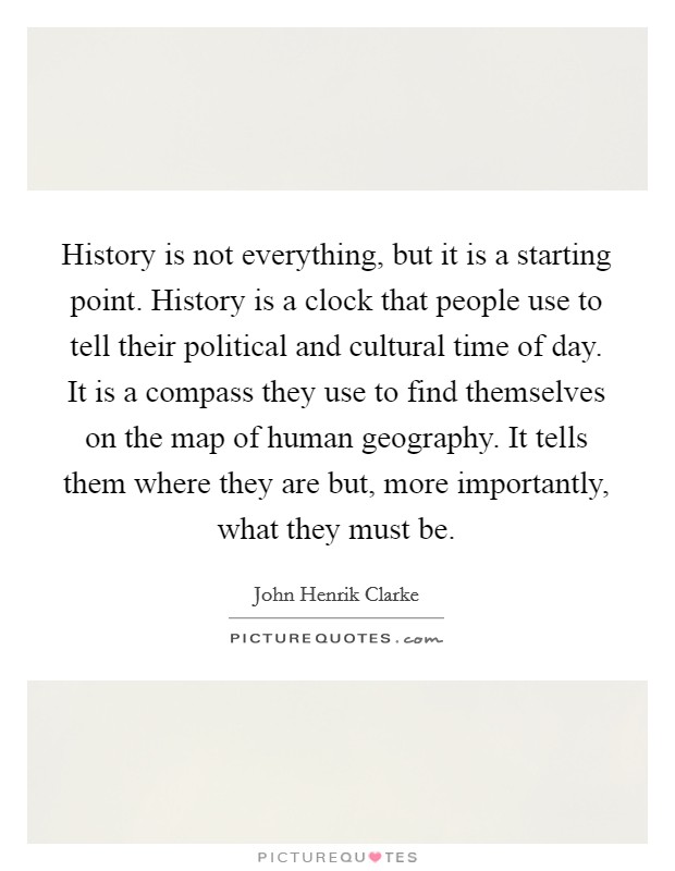 History is not everything, but it is a starting point. History is a clock that people use to tell their political and cultural time of day. It is a compass they use to find themselves on the map of human geography. It tells them where they are but, more importantly, what they must be. Picture Quote #1
