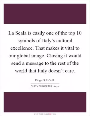 La Scala is easily one of the top 10 symbols of Italy’s cultural excellence. That makes it vital to our global image. Closing it would send a message to the rest of the world that Italy doesn’t care Picture Quote #1