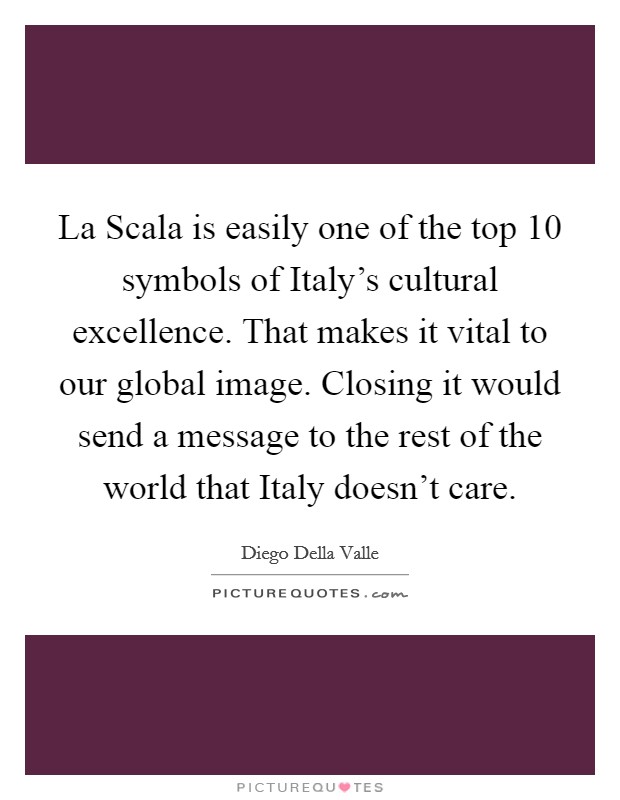 La Scala is easily one of the top 10 symbols of Italy's cultural excellence. That makes it vital to our global image. Closing it would send a message to the rest of the world that Italy doesn't care. Picture Quote #1