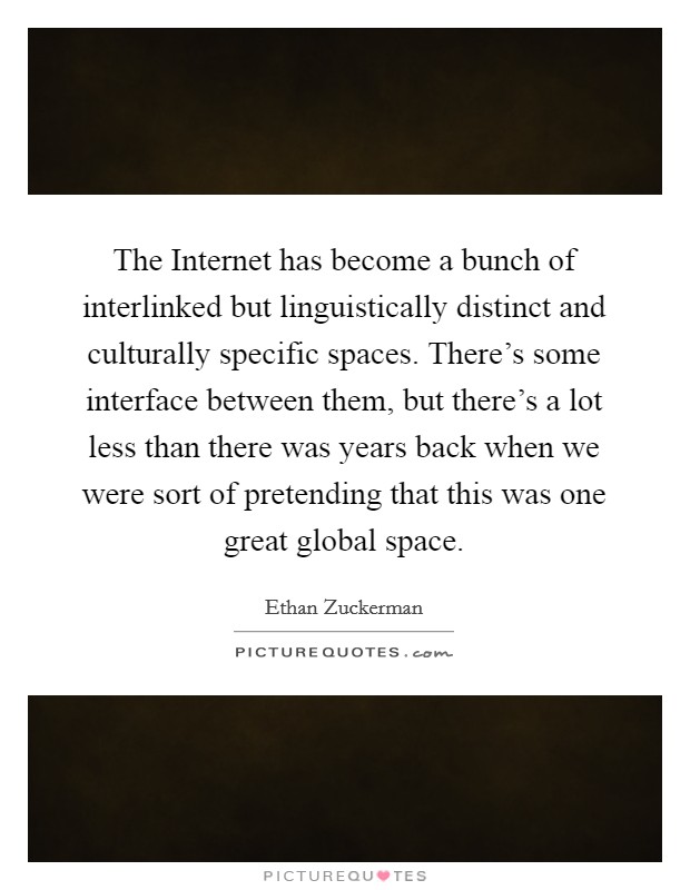 The Internet has become a bunch of interlinked but linguistically distinct and culturally specific spaces. There's some interface between them, but there's a lot less than there was years back when we were sort of pretending that this was one great global space. Picture Quote #1