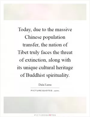 Today, due to the massive Chinese population transfer, the nation of Tibet truly faces the threat of extinction, along with its unique cultural heritage of Buddhist spirituality Picture Quote #1