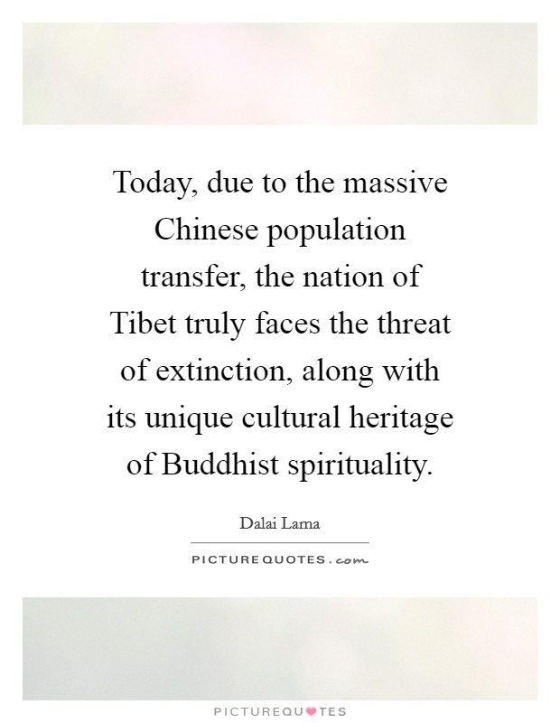 Today, due to the massive Chinese population transfer, the nation of Tibet truly faces the threat of extinction, along with its unique cultural heritage of Buddhist spirituality. Picture Quote #1