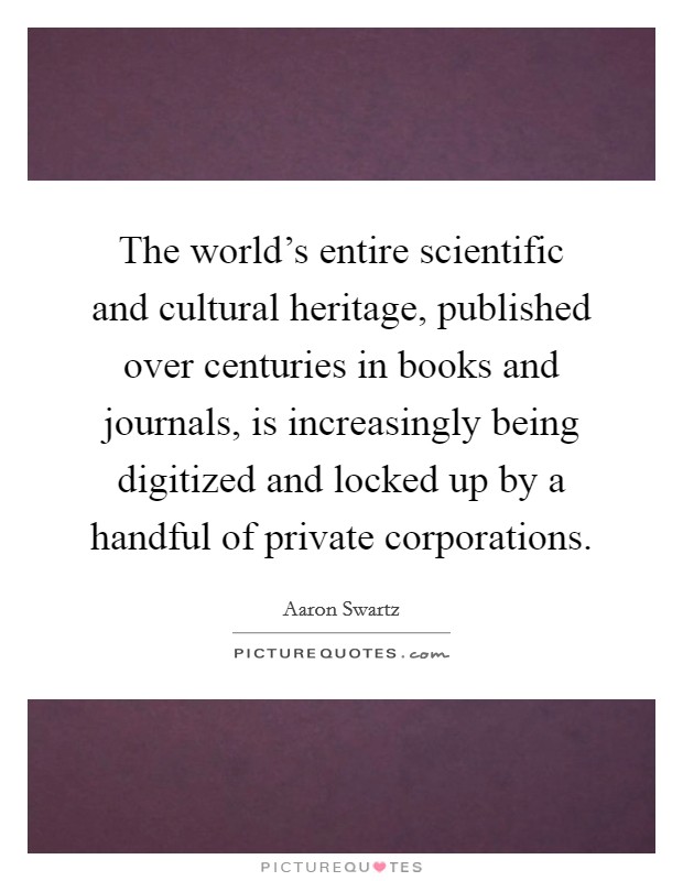 The world's entire scientific and cultural heritage, published over centuries in books and journals, is increasingly being digitized and locked up by a handful of private corporations. Picture Quote #1