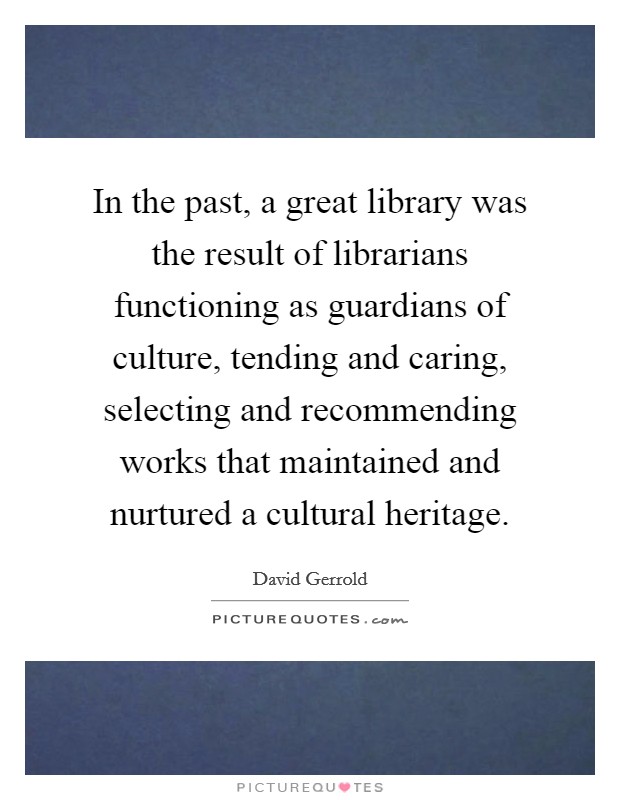 In the past, a great library was the result of librarians functioning as guardians of culture, tending and caring, selecting and recommending works that maintained and nurtured a cultural heritage. Picture Quote #1