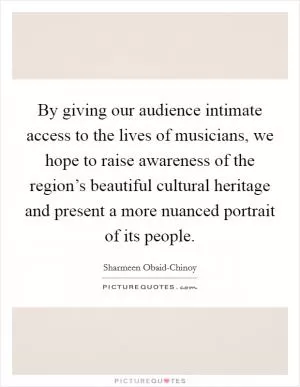 By giving our audience intimate access to the lives of musicians, we hope to raise awareness of the region’s beautiful cultural heritage and present a more nuanced portrait of its people Picture Quote #1