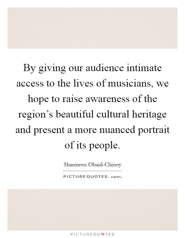By giving our audience intimate access to the lives of musicians, we hope to raise awareness of the region's beautiful cultural heritage and present a more nuanced portrait of its people. Picture Quote #1