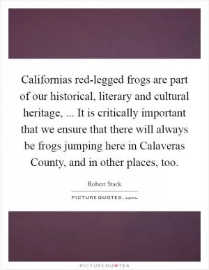 Californias red-legged frogs are part of our historical, literary and cultural heritage, ... It is critically important that we ensure that there will always be frogs jumping here in Calaveras County, and in other places, too Picture Quote #1