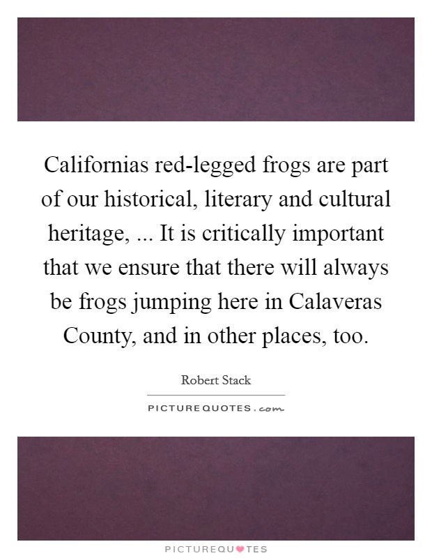 Californias red-legged frogs are part of our historical, literary and cultural heritage, ... It is critically important that we ensure that there will always be frogs jumping here in Calaveras County, and in other places, too. Picture Quote #1