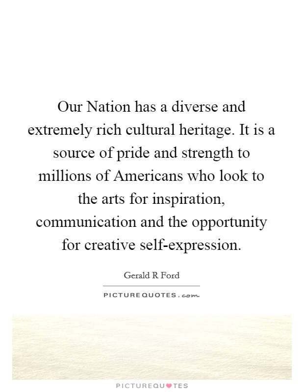 Our Nation has a diverse and extremely rich cultural heritage. It is a source of pride and strength to millions of Americans who look to the arts for inspiration, communication and the opportunity for creative self-expression. Picture Quote #1