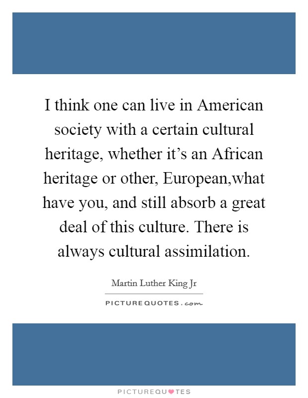 I think one can live in American society with a certain cultural heritage, whether it's an African heritage or other, European,what have you, and still absorb a great deal of this culture. There is always cultural assimilation. Picture Quote #1