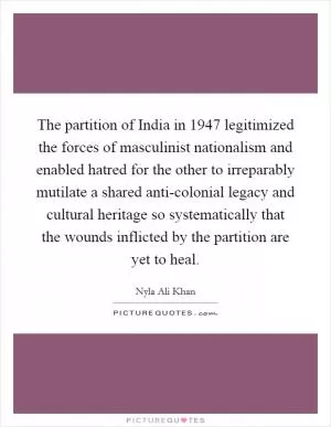 The partition of India in 1947 legitimized the forces of masculinist nationalism and enabled hatred for the other to irreparably mutilate a shared anti-colonial legacy and cultural heritage so systematically that the wounds inflicted by the partition are yet to heal Picture Quote #1