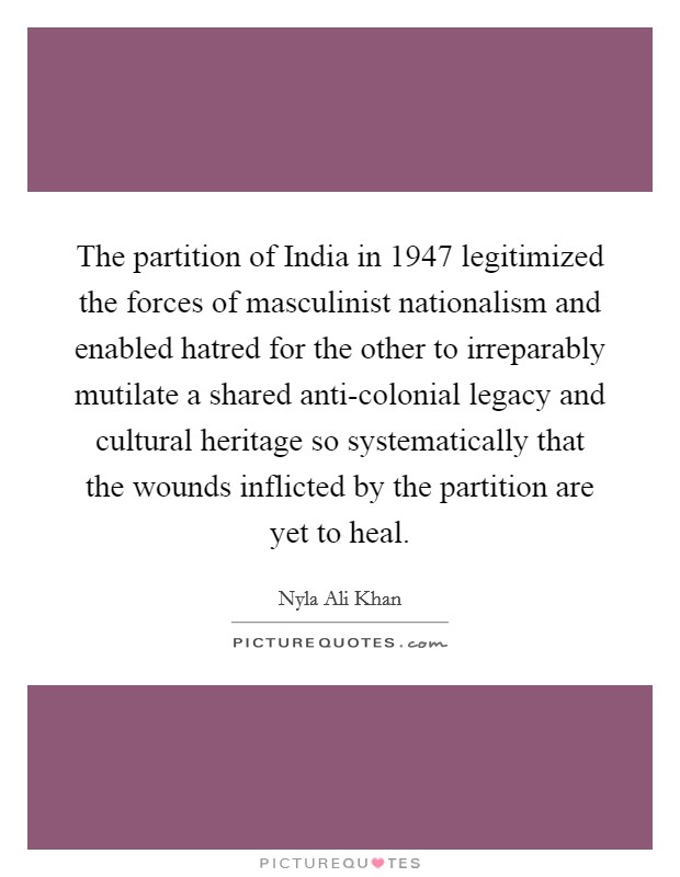 The partition of India in 1947 legitimized the forces of masculinist nationalism and enabled hatred for the other to irreparably mutilate a shared anti-colonial legacy and cultural heritage so systematically that the wounds inflicted by the partition are yet to heal. Picture Quote #1