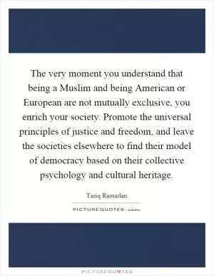 The very moment you understand that being a Muslim and being American or European are not mutually exclusive, you enrich your society. Promote the universal principles of justice and freedom, and leave the societies elsewhere to find their model of democracy based on their collective psychology and cultural heritage Picture Quote #1