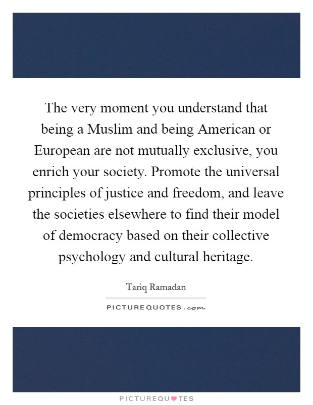 The very moment you understand that being a Muslim and being American or European are not mutually exclusive, you enrich your society. Promote the universal principles of justice and freedom, and leave the societies elsewhere to find their model of democracy based on their collective psychology and cultural heritage. Picture Quote #1