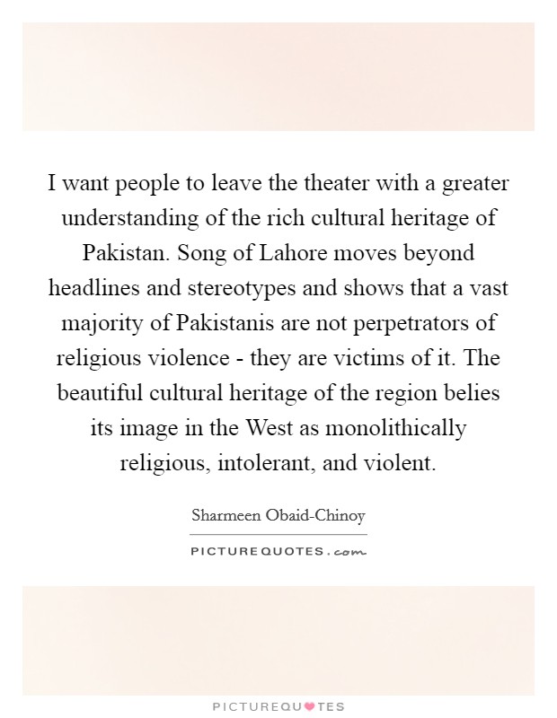 I want people to leave the theater with a greater understanding of the rich cultural heritage of Pakistan. Song of Lahore moves beyond headlines and stereotypes and shows that a vast majority of Pakistanis are not perpetrators of religious violence - they are victims of it. The beautiful cultural heritage of the region belies its image in the West as monolithically religious, intolerant, and violent. Picture Quote #1