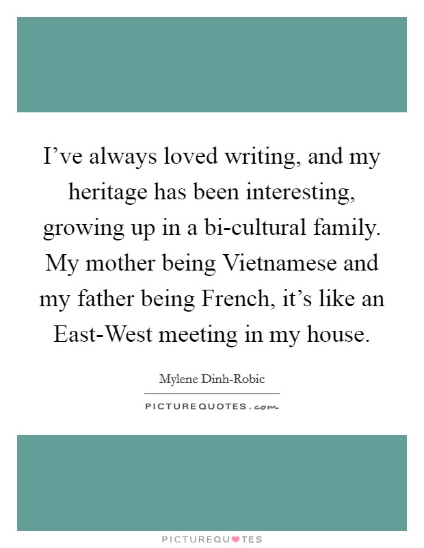 I've always loved writing, and my heritage has been interesting, growing up in a bi-cultural family. My mother being Vietnamese and my father being French, it's like an East-West meeting in my house. Picture Quote #1