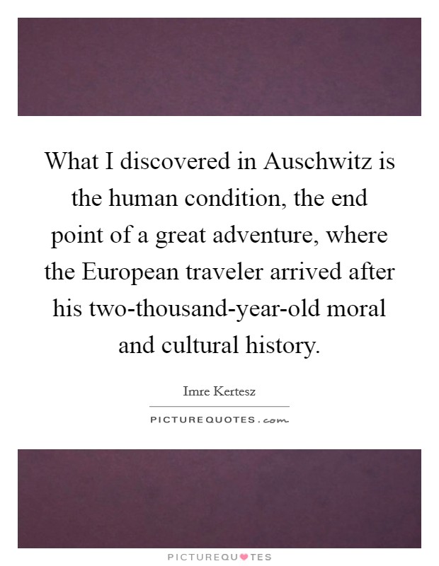 What I discovered in Auschwitz is the human condition, the end point of a great adventure, where the European traveler arrived after his two-thousand-year-old moral and cultural history. Picture Quote #1