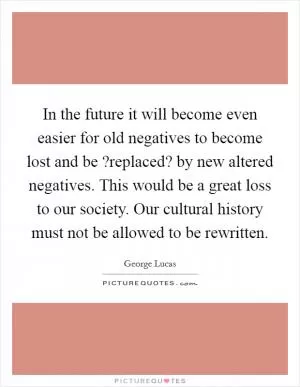 In the future it will become even easier for old negatives to become lost and be ?replaced? by new altered negatives. This would be a great loss to our society. Our cultural history must not be allowed to be rewritten Picture Quote #1