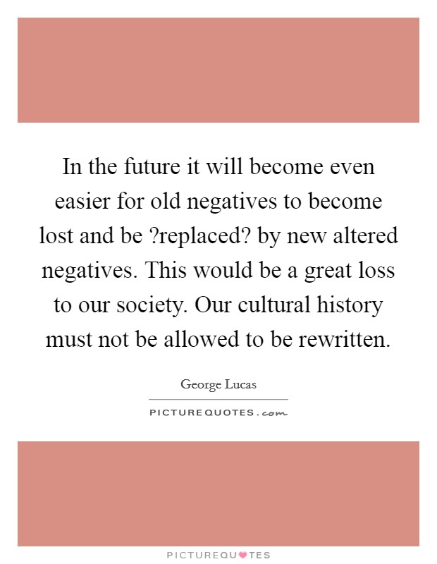 In the future it will become even easier for old negatives to become lost and be ?replaced? by new altered negatives. This would be a great loss to our society. Our cultural history must not be allowed to be rewritten. Picture Quote #1
