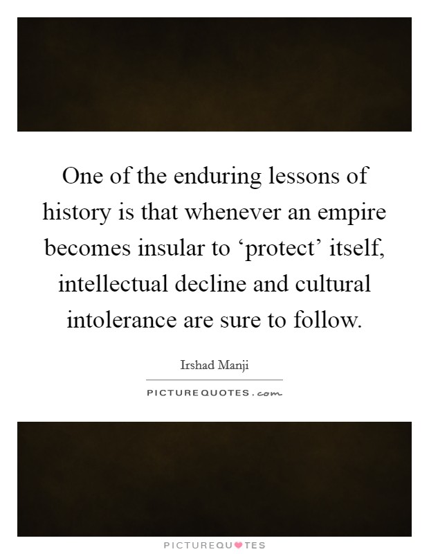 One of the enduring lessons of history is that whenever an empire becomes insular to ‘protect' itself, intellectual decline and cultural intolerance are sure to follow. Picture Quote #1
