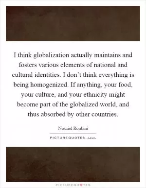 I think globalization actually maintains and fosters various elements of national and cultural identities. I don’t think everything is being homogenized. If anything, your food, your culture, and your ethnicity might become part of the globalized world, and thus absorbed by other countries Picture Quote #1