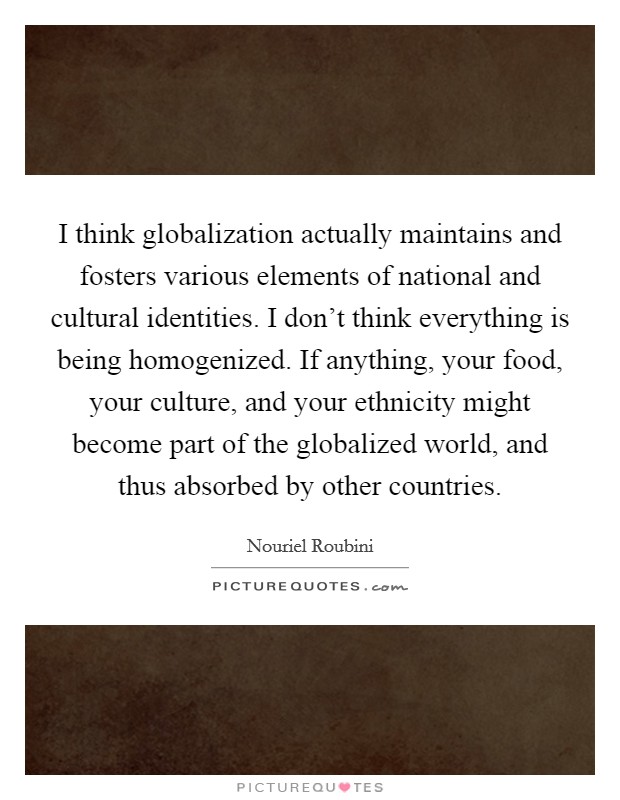 I think globalization actually maintains and fosters various elements of national and cultural identities. I don't think everything is being homogenized. If anything, your food, your culture, and your ethnicity might become part of the globalized world, and thus absorbed by other countries. Picture Quote #1